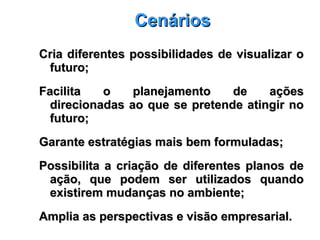 CenáriosCenários
Cria diferentes possibilidades de visualizar oCria diferentes possibilidades de visualizar o
futuro;futuro;
Facilita o planejamento de açõesFacilita o planejamento de ações
direcionadas ao que se pretende atingir nodirecionadas ao que se pretende atingir no
futuro;futuro;
Garante estratégias mais bem formuladas;Garante estratégias mais bem formuladas;
Possibilita a criação de diferentes planos dePossibilita a criação de diferentes planos de
ação, que podem ser utilizados quandoação, que podem ser utilizados quando
existirem mudanças no ambiente;existirem mudanças no ambiente;
Amplia as perspectivas e visão empresarial.Amplia as perspectivas e visão empresarial.
 