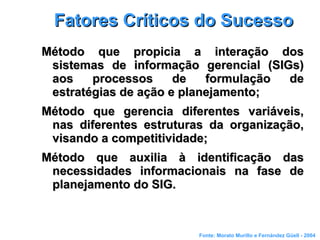 Fatores Críticos do SucessoFatores Críticos do Sucesso
Método que propicia a interação dosMétodo que propicia a interação dos
sistemas de informação gerencial (SIGs)sistemas de informação gerencial (SIGs)
aos processos de formulação deaos processos de formulação de
estratégias de ação e planejamento;estratégias de ação e planejamento;
Método que gerencia diferentes variáveis,Método que gerencia diferentes variáveis,
nas diferentes estruturas da organização,nas diferentes estruturas da organização,
visando a competitividade;visando a competitividade;
Método que auxilia à identificação dasMétodo que auxilia à identificação das
necessidades informacionais na fase denecessidades informacionais na fase de
planejamento do SIG.planejamento do SIG.
Fonte: Morato Murillo e Fernández Güell - 2004
 