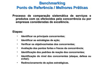 BenchmarkingBenchmarking
Ponto de Referência / Melhores PráticasPonto de Referência / Melhores Práticas
Processo de comparação sistemática de serviços eProcesso de comparação sistemática de serviços e
produtos com os oferecidos pela concorrência ou porprodutos com os oferecidos pela concorrência ou por
empresas consideradas de excelência.empresas consideradas de excelência.
Etapas:Etapas:
• Identificar os principais concorrentes;Identificar os principais concorrentes;
• Identificar as estratégias de ação;Identificar as estratégias de ação;
• Verificar os objetivos/metas dos concorrentes;Verificar os objetivos/metas dos concorrentes;
• Avaliação dos pontos fortes e fracos da concorrência;Avaliação dos pontos fortes e fracos da concorrência;
• Identificação dos padrões de reação dos concorrentes;Identificação dos padrões de reação dos concorrentes;
• Identificação do nível dos concorrentes (ataque, defesa ouIdentificação do nível dos concorrentes (ataque, defesa ou
evitar);evitar);
• Redirecionamento de ações estratégicas.Redirecionamento de ações estratégicas.
 
