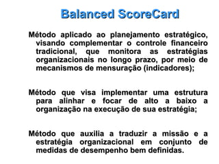 Balanced ScoreCardBalanced ScoreCard
Método aplicado ao planejamento estratégico,Método aplicado ao planejamento estratégico,
visando complementar o controle financeirovisando complementar o controle financeiro
tradicional, que monitora as estratégiastradicional, que monitora as estratégias
organizacionais no longo prazo, por meio deorganizacionais no longo prazo, por meio de
mecanismos de mensuração (indicadores);mecanismos de mensuração (indicadores);
Método que visa implementar uma estruturaMétodo que visa implementar uma estrutura
para alinhar e focar de alto a baixo apara alinhar e focar de alto a baixo a
organização na execução de sua estratégia;organização na execução de sua estratégia;
Método que auxilia a traduzir a missão e aMétodo que auxilia a traduzir a missão e a
estratégia organizacional em conjunto deestratégia organizacional em conjunto de
medidas de desempenho bem definidas.medidas de desempenho bem definidas.
 