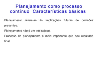 Planejamento refere-se às implicações futuras de decisões
presentes.
Planejamento não é um ato isolado.
Processo de planejamento é mais importante que seu resultado
final.
Planejamento como processo
contínuo Características básicas
Planejamento como processo
contínuo Características básicas
 