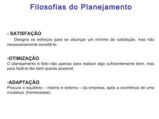 - SATISFAÇÃO
Designa os esforços para se alcançar um mínimo de satisfação, mas não
necessariamente excedê-lo.
-OTIMIZAÇÃO
O planejamento é feito não apenas para realizar algo suficientemente bem, mas
para fazê-lo tão bem quanto possível.
-ADAPTAÇÃO
Procura o equilíbrio – interno e externo – da empresa, após a ocorrência de uma
mudança. (homeostase)
Filosofias do Planejamento
 