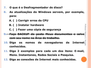 7.   O que é o Desfragmentador de disco?
8.   As atualizações do Windows servem, por exemplo,
     para:
     A. ( ) Corrigir erros da CPU
     B. ( ) Instalar hardware




                                                              Professor Mateus C. Peinado
     C. ( ) Fazer uma cópia de segurança
9.   Faça BACKUP da pasta Meus documentos e salve
     com seu nome na Área de trabalho.
10. Diga     os   nomes   de    navegadores   de   Internet
     conhecidos.
11. Diga 2 exemplos para cada um dos itens: E-mail,
     Mens. Instantaneo, Redes Sociais e Pesquisa.
12. Diga as conexões de Internet mais conhecidas.
 