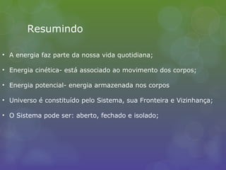 Resumindo
• A energia faz parte da nossa vida quotidiana;
• Energia cinética- está associado ao movimento dos corpos;
• Energia potencial- energia armazenada nos corpos
• Universo é constituído pelo Sistema, sua Fronteira e Vizinhança;
• O Sistema pode ser: aberto, fechado e isolado;
 