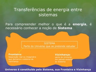 Transferências de energia entre
sistemas
Para compreender melhor o que é a energia, é
necessário conhecer a noção de Sistema
SISTEMA
Parte do Universo que se pretende estudar
Fronteira:
Separação real ou imaginária
que demarca o sistema da
vizinhança
Vizinhança:
parte do Universo
em estudo exterior
ao Sistema
Universo é constituído pelo Sistema, sua Fronteira e Vizinhança
 