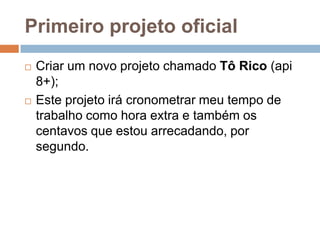 Primeiro projeto oficial
 Criar um novo projeto chamado Tô Rico (api
8+);
 Este projeto irá cronometrar meu tempo de
trabalho como hora extra e também os
centavos que estou arrecadando, por
segundo.
 