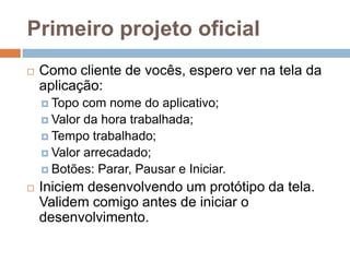 Primeiro projeto oficial
 Como cliente de vocês, espero ver na tela da
aplicação:
 Topo com nome do aplicativo;
 Valor da hora trabalhada;
 Tempo trabalhado;
 Valor arrecadado;
 Botões: Parar, Pausar e Iniciar.
 Iniciem desenvolvendo um protótipo da tela.
Validem comigo antes de iniciar o
desenvolvimento.
 