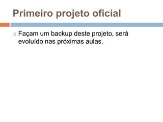 Primeiro projeto oficial
 Façam um backup deste projeto, será
evoluído nas próximas aulas.
 