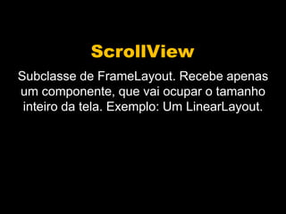 ScrollView
Subclasse de FrameLayout. Recebe apenas
um componente, que vai ocupar o tamanho
inteiro da tela. Exemplo: Um LinearLayout.
 