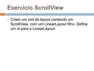 Exercício ScrollView
 Criem um xml de layout contendo um
ScrollView, com um LinearLayout filho. Defina
um id para o LinearLayout.
 