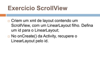 Exercício ScrollView
 Criem um xml de layout contendo um
ScrollView, com um LinearLayout filho. Defina
um id para o LinearLayout;
 No onCreate() da Activity, recupere o
LinearLayout pelo id.
 