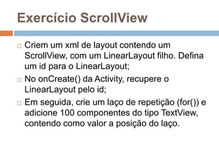 Exercício ScrollView
 Criem um xml de layout contendo um
ScrollView, com um LinearLayout filho. Defina
um id para o LinearLayout;
 No onCreate() da Activity, recupere o
LinearLayout pelo id;
 Em seguida, crie um laço de repetição (for()) e
adicione 100 componentes do tipo TextView,
contendo como valor a posição do laço.
 