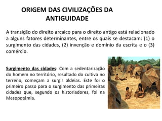 ORIGEM DAS CIVILIZAÇÕES DA
             ANTIGUIDADE
A transição do direito arcaico para o direito antigo está relacionado
a alguns fatores determinantes, entre os quais se destacam: (1) o
surgimento das cidades, (2) invenção e domínio da escrita e o (3)
comércio.


Surgimento das cidades: Com a sedentarização
do homem no território, resultado do cultivo no
terreno, começam a surgir aldeias. Este foi o
primeiro passo para o surgimento das primeiras
cidades que, segundo os historiadores, foi na
Mesopotâmia.
 