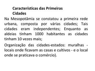 Características das Primeiras
     Cidades
Na Mesopotâmia se constatou a primeira rede
urbana, composta por várias cidades; Tais
cidades eram independentes; Enquanto as
aldeias tinham 1000 habitantes as cidades
tinham 10 vezes mais;
Organização das cidades-estados: muralhas -
locais onde ficavam as casas e cultivos - e o local
onde se praticava o comércio).
 
