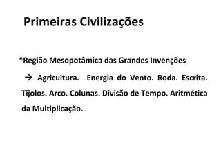 Primeiras Civilizações

*Região Mesopotâmica das Grandes Invenções

  Agricultura. Energia do Vento. Roda. Escrita.
Tijolos. Arco. Colunas. Divisão de Tempo. Aritmética
da Multiplicação.
 