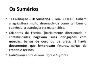 Os Sumérios
• 1ª Civilização – Os Sumérios – +ou- 3000 a.C. tinham
  a agricultura muito desenvolvida como também o
  comércio, a astrologia e a matemática.
• Criadores da Escrita. (Inicialmente direcionada a
  contabilidade) Pagavam suas obrigações com
  moedas, barras de ouro ou de prata, já havia
  documentos que lembravam faturas, cartas de
  crédito e recibos.
• Habitavam entre os Rios Tigre e Eufrates
 