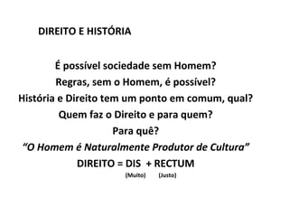 DIREITO E HISTÓRIA


        É possível sociedade sem Homem?
        Regras, sem o Homem, é possível?
História e Direito tem um ponto em comum, qual?
         Quem faz o Direito e para quem?
                     Para quê?
 “O Homem é Naturalmente Produtor de Cultura”
             DIREITO = DIS + RECTUM
                     (Muito)   (Justo)
 