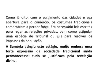 Como já dito, com o surgimento das cidades e sua
abertura para o comércio, os costumes tradicionais
comercaram a perder força. Era necessário leis escritas
para reger as relações privadas, bem como estipular
uma espécie de Tribunal ou juiz para resolver os
impasses da população.
A Suméria atingiu este estágio, muito embora uma
forte expressão da sociedade tradicional ainda
permanecesse: tudo se justificava pela revelação
divina.
 