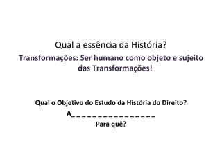 Qual a essência da História?
Transformações: Ser humano como objeto e sujeito
               das Transformações!


    Qual o Objetivo do Estudo da História do Direito?
             A_ _ _ _ _ _ _ _ _ _ _ _ _ _ _ _
                       Para quê?
 
