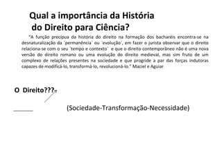 Qual a importância da História
      do Direito para Ciência?
       “A função precípua da história do direito na formação dos bacharéis encontra-se na
   desnaturalização da `permanência´ ou `evolução´, em fazer o jurista observar que o direito
   relaciona-se com o seu `tempo e contexto´ e que o direito contemporâneo não é uma nova
   versão do direito romano ou uma evolução do direito medieval, mas sim fruto de um
   complexo de relações presentes na sociedade e que progride a par das forças indutoras
   capazes de modificá-lo, transformá-lo, revolucioná-lo.” Maciel e Aguiar



O Direito???

________                (Sociedade-Transformação-Necessidade)
 