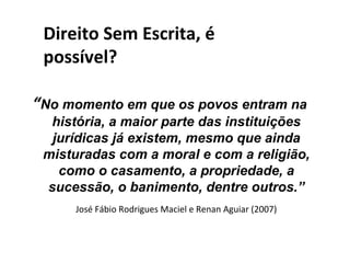 Direito Sem Escrita, é
 possível?

“No momento em que os povos entram na
  história, a maior parte das instituições
  jurídicas já existem, mesmo que ainda
 misturadas com a moral e com a religião,
   como o casamento, a propriedade, a
 sucessão, o banimento, dentre outros.”
      José Fábio Rodrigues Maciel e Renan Aguiar (2007)
 