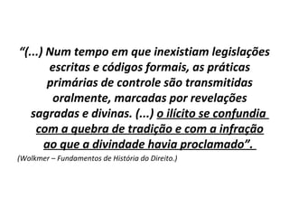 “(...) Num tempo em que inexistiam legislações
       escritas e códigos formais, as práticas
       primárias de controle são transmitidas
        oralmente, marcadas por revelações
   sagradas e divinas. (...) o ilícito se confundia
    com a quebra de tradição e com a infração
      ao que a divindade havia proclamado”.
(Wolkmer – Fundamentos de História do Direito.)
 