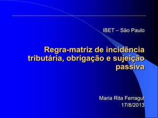IBET – São Paulo
Regra-matriz de incidência
tributária, obrigação e sujeição
passiva
Maria Rita Ferragut
17/8/2013
 