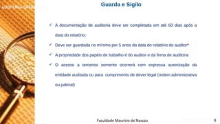 NORMAS DE AUDITORIA – AULA 4
AUDITORIA OPERACIONAL
Faculdade Maurício de Nassau 9
 A documentação de auditoria deve ser completada em até 60 dias após a
data do relatório;
 Deve ser guardada no mínimo por 5 anos da data do relatório do auditor*
 A propriedade dos papéis de trabalho é do auditor e da firma de auditoria
 O acesso a terceiros somente ocorrerá com expressa autorização da
entidade auditada ou para cumprimento de dever legal (ordem administrativa
ou judicial)
Guarda e Sigilo
 