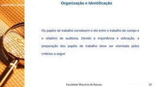 NORMAS DE AUDITORIA – AULA 4
AUDITORIA OPERACIONAL
Faculdade Maurício de Nassau 10
Os papéis de trabalho constituem o elo entre o trabalho de campo e
o relatório de auditoria. Devido à importância e utilização, a
preparação dos papéis de trabalho deve ser orientada pelos
critérios a seguir
Organização e Identificação
 