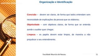 NORMAS DE AUDITORIA – AULA 4
AUDITORIA OPERACIONAL
Faculdade Maurício de Nassau 11
Concisão – devem ser claros, de forma que todos entendam sem
necessidade de explicações da pessoa que os elaborou;
Objetividade – com objetivos claros, de forma que se entenda
aonde o auditor quer chegar;
Limpeza – os papéis devem estar limpos, de maneira a não
prejudicar o seu entendimento;
Organização e Identificação
 