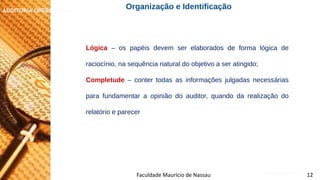 NORMAS DE AUDITORIA – AULA 4
AUDITORIA OPERACIONAL
Faculdade Maurício de Nassau 12
Lógica – os papéis devem ser elaborados de forma lógica de
raciocínio, na sequência natural do objetivo a ser atingido;
Completude – conter todas as informações julgadas necessárias
para fundamentar a opinião do auditor, quando da realização do
relatório e parecer
Organização e Identificação
 