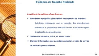 NORMAS DE AUDITORIA – AULA 4
AUDITORIA OPERACIONAL
Faculdade Maurício de Nassau 14
A evidência de auditoria eficaz deve ser:
 Suficiente e apropriada para atender aos objetivos de auditoria:
Suficiência relaciona-se com a extensão dos procedimentos
executados e, propriedade relaciona-se com a natureza e época
de aplicação dos procedimentos
 Obtida com eficiência, isto é, ao menor custo
 Oferecer informações que permitam aumentar o valor do serviço
de auditoria para os clientes
Evidência do Trabalho Realizado
 