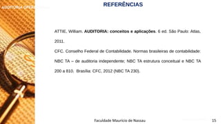 NORMAS DE AUDITORIA – AULA 4
AUDITORIA OPERACIONAL
Faculdade Maurício de Nassau 15
ATTIE, William. AUDITORIA: conceitos e aplicações. 6 ed. São Paulo: Atlas,
2011.
CFC. Conselho Federal de Contabilidade. Normas brasileiras de contabilidade:
NBC TA – de auditoria independente; NBC TA estrutura conceitual e NBC TA
200 a 810. Brasília: CFC, 2012 (NBC TA 230).
REFERÊNCIAS
 