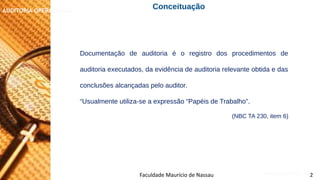 NORMAS DE AUDITORIA – AULA 4
AUDITORIA OPERACIONAL
Documentação de auditoria é o registro dos procedimentos de
auditoria executados, da evidência de auditoria relevante obtida e das
conclusões alcançadas pelo auditor.
“Usualmente utiliza-se a expressão “Papéis de Trabalho”.
(NBC TA 230, item 6)
Faculdade Maurício de Nassau 2
Conceituação
 