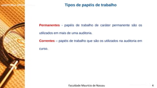 NORMAS DE AUDITORIA – AULA 4
AUDITORIA OPERACIONAL
Faculdade Maurício de Nassau 4
Permanentes - papéis de trabalho de caráter permanente são os
utilizados em mais de uma auditoria.
Correntes – papéis de trabalho que são os utilizados na auditoria em
curso.
Tipos de papéis de trabalho
 