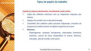 NORMAS DE AUDITORIA – AULA 4
AUDITORIA OPERACIONAL
Faculdade Maurício de Nassau 5
Tipos de papéis de trabalho
A pasta ou arquivo permanente, normalmente, pode conter:
 Cópia dos relatórios anteriores com as respectivas respostas dos
clientes
 Registro de reuniões com a alta administração
 Comentário dos auditores sobre assuntos importantes, excluídos do
programa de auditoria devido ao objetivo específico do exame
 Diversos:
Organogramas, contratos, fluxogramas, informações financeiras
históricas, resumo de horas despendidas no exame, diretrizes,
instruções, atas de reunião, entre outros
 