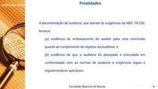 NORMAS DE AUDITORIA – AULA 4
AUDITORIA OPERACIONAL
Faculdade Maurício de Nassau 6
Finalidades
A documentação de auditoria, que atende às exigências da NBC TA 230,
fornece:
(a) evidência do embasamento do auditor para uma conclusão
quanto ao cumprimento do objetivo da Auditoria; e
(b) evidência de que a auditoria foi planejada e executada em
conformidade com as normas de auditoria e exigências legais e
regulamentares aplicáveis.
 