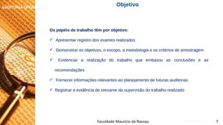 NORMAS DE AUDITORIA – AULA 4
AUDITORIA OPERACIONAL
Faculdade Maurício de Nassau 7
Objetivo
Os papéis de trabalho têm por objetivo:
 Apresentar registro dos exames realizados
 Demonstrar os objetivos, o escopo, a metodologia e os critérios de amostragem
 Evidenciar a realização do trabalho que embasou as conclusões e as
recomendações
 Fornecer informações relevantes ao planejamento de futuras auditorias
 Registrar a evidência de reexame da supervisão do trabalho realizado
 