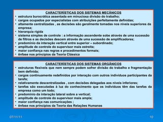 CARACTERÍSTICAS DOS SISTEMAS MECÂNICOS estrutura burocrática assentada em minuciosa divisão do trabalho;  cargos ocupados por especialistas com atribuições perfeitamente definidas;  altamente centralizadas , as decisões são geralmente tomadas nos níveis superiores da empresa;  hierarquia rígida  sistema simples de controle : a informação ascendente sobe através de uma sucessão de filtros e as decisões descem através de uma sucessão de amplificadores;  predomínio da interação vertical entre superior – subordinado;  amplitude de controle do supervisor mais estreita;  maior confiança nas regras e procedimentos formais;  ênfase nos princípios da Teoria Clássica  CARACTERÍSTICAS DOS SISTEMAS ORGÂNICOS estruturas flexíveis que nem sempre podem sofrer divisão do trabalho e fragmentação bem definida;  cargos continuamente redefinidos por interação com outros indivíduos participantes da tarefa;  relativamente descentralizadas , com decisões delegadas aos níveis inferiores;  tarefas são executadas à luz do conhecimento que os indivíduos têm das tarefas da empresa como um todo;  predomínio da interação lateral sobre a vertical;  amplitude de controle do supervisor mais ampla;  maior confiança nas comunicações ;  ênfase nos princípios da Teoria das Relações Humanas 