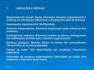 7. LIMITAÇÕES E CRÍTICAS Relacionamento casual: Outros elementos (desenho organizacional e sistemas de informação) influenciam o desempenho além da estrutura Desempenho organizacional: Multifacetado Variáveis independentes: Discutível (organização pode influenciar seu ambiente) Contingências múltiplas: diferentes padrões de fatores contingenciais têm implicações distintas para o desenho organizacional Mudança planejada: Modelos falham na ênfase das conseqüências não-previstas da mudança planejada Fatores de poder: Não determinadas por condições situacionais impessoais Velocidade da mudança organizacional: Dificuldade de mudar com freqüência a intervalos muito curtos 