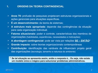 1.  ORIGENS DA TEORIA CONTINGENCIAL Anos 70:  profusão de pesquisas projetavam estruturas organizacionais e ações gerenciais para situações específicas. É um desenvolvimento:  da teoria de sistemas; A estrutura mais apropriada:  depende das contingências da situação para cada organização individual. Fatores situacionais:  poder e controle, características dos membros de organizações  (habilidades, experiências, necessidades e motivações) A abordagem contingencial:  pode ser vista por relações  SE – ENTÃO * Grande impacto : sobre teorias organizacionais contemporâneas Contribuição:  identificação das variáveis de influenciam projeto geral das organizações  (tecnologia, tamanho e natureza do ambiente) *  Se tal situação se apresenta assim, então a resposta é... Ou seja, não existe um modelo único e mágico para solucionar problemas administrativos. 