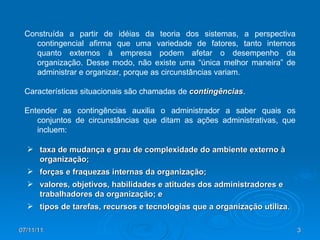 Construída a partir de idéias da teoria dos sistemas, a perspectiva contingencial afirma que uma variedade de fatores, tanto internos quanto externos à empresa podem afetar o desempenho da organização. Desse modo, não existe uma “única melhor maneira” de administrar e organizar, porque as circunstâncias variam. Características situacionais são chamadas de  contingências .  Entender as contingências auxilia o administrador a saber quais os conjuntos de circunstâncias que ditam as ações administrativas, que incluem: taxa de mudança e grau de complexidade do ambiente externo à organização; forças e fraquezas internas da organização; valores, objetivos, habilidades e atitudes dos administradores e trabalhadores da organização; e tipos de tarefas, recursos e tecnologias que a organização utiliza . 