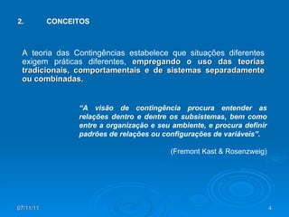 2. CONCEITOS A teoria das Contingências estabelece que situações diferentes exigem práticas diferentes,  empregando o uso das teorias tradicionais, comportamentais e de sistemas separadamente ou combinadas. “ A visão de contingência procura entender as relações dentro e dentre os subsistemas, bem como entre a organização e seu ambiente, e procura definir padrões de relações ou configurações de variáveis”.  (Fremont Kast & Rosenzweig) 
