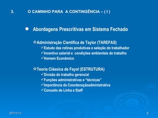 3.  O CAMINHO PARA  A CONTINGÊNCIA – ( I ) Abordagens Prescritivas em Sistema Fechado Administração Científica de Taylor (TAREFAS) Estudo das rotinas produtivas e seleção do trabalhador  Incentivo salarial e  condições ambientais de trabalho Homem Econômico Teoria Clássica de Fayol (ESTRUTURA) Divisão do trabalho gerencial Funções administrativas e “técnicas” Importância da Coordenaçãoadministrativa Conceito de Linha e Staff 