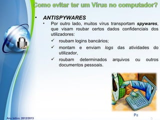 •   ANTISPYWARES
    •   Por outro lado, muitos vírus transportam spywares,
        que visam roubar certos dados confidenciais dos
        utilizadores:
         roubam logins bancários;
         montam e enviam logs das atividades do
              utilizador,
         roubam determinados arquivos ou outros
              documentos pessoais.




            Powerpoint Templates
                                              Page 10
 