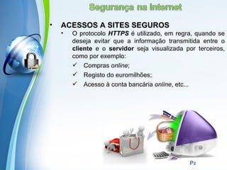•   ACESSOS A SITES SEGUROS
    •   O protocolo HTTPS é utilizado, em regra, quando se
        deseja evitar que a informação transmitida entre o
        cliente e o servidor seja visualizada por terceiros,
        como por exemplo:
         Compras online;
         Registo do euromilhões;
         Acesso à conta bancária online, etc...




            Powerpoint Templates
                                                Page 13
 