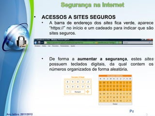 •   ACESSOS A SITES SEGUROS
    •   A barra de endereço dos sites fica verde, aparece
                                               verde
        “https://” no início e um cadeado para indicar que são
        sites seguros.




    •   De forma a aumentar a segurança, estes sites
        possuem teclados digitais, da qual contem os
        números organizados de forma aleatória.




            Powerpoint Templates
                                                 Page 14
 
