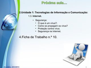 2.Unidade 1: Tecnologias de Informação e Comunicação:
       1.3. Internet.
           -   Segurança:
               • O que é um vírus?;
               • Como se propagam os vírus?
               • Proteção contra vírus.
               • Segurança na Internet.

4.Ficha de Trabalho n.º 10.




               Powerpoint Templates
                                              Page 18
 