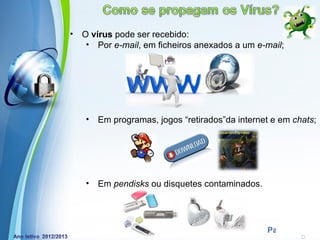 •   O vírus pode ser recebido:
     • Por e-mail, em ficheiros anexados a um e-mail;




    •   Em programas, jogos “retirados”da internet e em chats;




    •   Em pendisks ou disquetes contaminados.



             Powerpoint Templates
                                                 Page 3
 