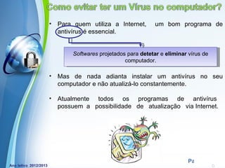 •   Para quem utiliza a Internet,        um bom programa de
    antivírus é essencial.


         Softwares projetados para detetar e eliminar vírus de
                             computador.

•   Mas de nada adianta instalar um antivírus no seu
    computador e não atualizá-lo constantemente.

•   Atualmente todos os programas de antivírus
    possuem a possibilidade de atualização via Internet.




             Powerpoint Templates
                                                      Page 4
 